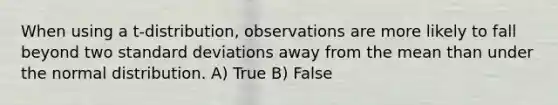 When using a t-distribution, observations are more likely to fall beyond two <a href='https://www.questionai.com/knowledge/kqGUr1Cldy-standard-deviation' class='anchor-knowledge'>standard deviation</a>s away from the mean than under the normal distribution. A) True B) False