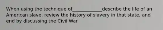 When using the technique of_____________describe the life of an American slave, review the history of slavery in that state, and end by discussing the Civil War.