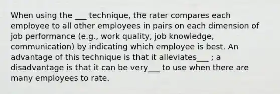 When using the ___ technique, the rater compares each employee to all other employees in pairs on each dimension of job performance (e.g., work quality, job knowledge, communication) by indicating which employee is best. An advantage of this technique is that it alleviates___ ; a disadvantage is that it can be very___ to use when there are many employees to rate.