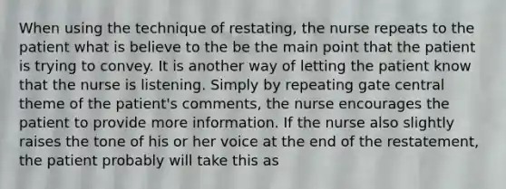 When using the technique of restating, the nurse repeats to the patient what is believe to the be the main point that the patient is trying to convey. It is another way of letting the patient know that the nurse is listening. Simply by repeating gate central theme of the patient's comments, the nurse encourages the patient to provide more information. If the nurse also slightly raises the tone of his or her voice at the end of the restatement, the patient probably will take this as