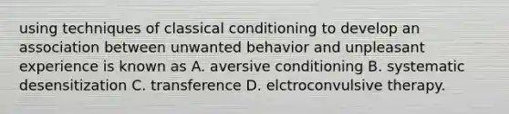 using techniques of classical conditioning to develop an association between unwanted behavior and unpleasant experience is known as A. aversive conditioning B. systematic desensitization C. transference D. elctroconvulsive therapy.