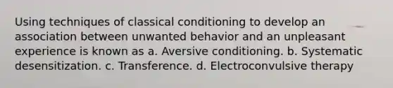 Using techniques of classical conditioning to develop an association between unwanted behavior and an unpleasant experience is known as a. Aversive conditioning. b. Systematic desensitization. c. Transference. d. Electroconvulsive therapy