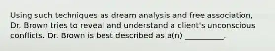 Using such techniques as dream analysis and free association, Dr. Brown tries to reveal and understand a client's unconscious conflicts. Dr. Brown is best described as a(n) __________.