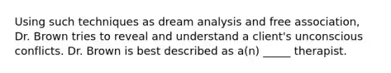 Using such techniques as dream analysis and free association, Dr. Brown tries to reveal and understand a client's unconscious conflicts. Dr. Brown is best described as a(n) _____ therapist.