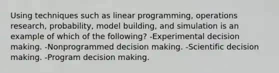 Using techniques such as linear programming, operations research, probability, model building, and simulation is an example of which of the following? -Experimental decision making. -Nonprogrammed decision making. -Scientific decision making. -Program decision making.