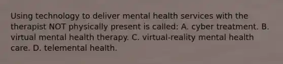 Using technology to deliver mental health services with the therapist NOT physically present is called: A. cyber treatment. B. virtual mental health therapy. C. virtual-reality mental health care. D. telemental health.