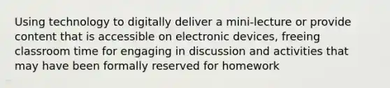 Using technology to digitally deliver a mini-lecture or provide content that is accessible on electronic devices, freeing classroom time for engaging in discussion and activities that may have been formally reserved for homework