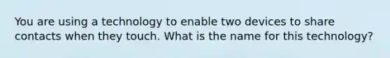 You are using a technology to enable two devices to share contacts when they touch. What is the name for this technology?