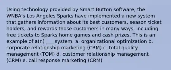 Using technology provided by Smart Button software, the WNBA's Los Angeles Sparks have implemented a new system that gathers information about its best customers, season ticket holders, and rewards those customers in many ways, including free tickets to Sparks home games and cash prizes. This is an example of a(n) ___ system. a. organizational optimization b. corporate relationship marketing (CRM) c. total quality management (TQM) d. customer relationship management (CRM) e. call response marketing (CRM)