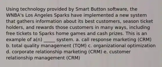 Using technology provided by Smart Button software, the WNBA's Los Angeles Sparks have implemented a new system that gathers information about its best customers, season ticket holders, and rewards those customers in many ways, including free tickets to Sparks home games and cash prizes. This is an example of a(n) _____ system. a. call response marketing (CRM) b. total quality management (TQM) c. organizational optimization d. corporate relationship marketing (CRM) e. customer relationship management (CRM)