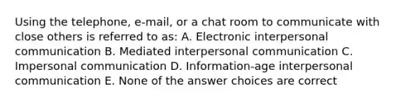 Using the telephone, e-mail, or a chat room to communicate with close others is referred to as: A. Electronic interpersonal communication B. Mediated interpersonal communication C. Impersonal communication D. Information-age interpersonal communication E. None of the answer choices are correct