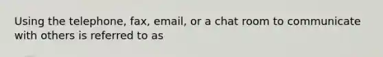 Using the telephone, fax, email, or a chat room to communicate with others is referred to as