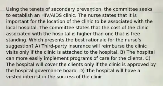 Using the tenets of secondary prevention, the committee seeks to establish an HIV/AIDS clinic. The nurse states that it is important for the location of the clinic to be associated with the local hospital. The committee states that the cost of the clinic associated with the hospital is higher than one that is free standing. Which presents the best rationale for the nurse's suggestion? A) Third-party insurance will reimburse the clinic visits only if the clinic is attached to the hospital. B) The hospital can more easily implement programs of care for the clients. C) The hospital will cover the clients only if the clinic is approved by the hospital governance board. D) The hospital will have a vested interest in the success of the clinic