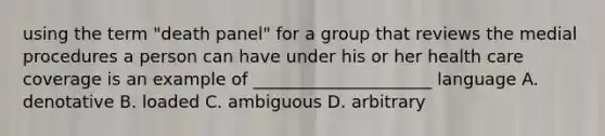 using the term "death panel" for a group that reviews the medial procedures a person can have under his or her health care coverage is an example of _____________________ language A. denotative B. loaded C. ambiguous D. arbitrary