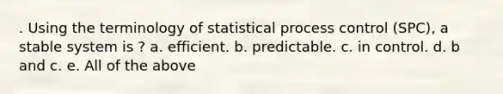 . Using the terminology of statistical process control (SPC), a stable system is ? a. efficient. b. predictable. c. in control. d. b and c. e. All of the above