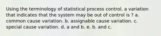 Using the terminology of statistical process control, a variation that indicates that the system may be out of control is ? a. common cause variation. b. assignable cause variation. c. special cause variation. d. a and b. e. b. and c.