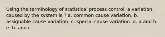 Using the terminology of statistical process control, a variation caused by the system is ? a. common cause variation. b. assignable cause variation. c. special cause variation. d. a and b. e. b. and c.