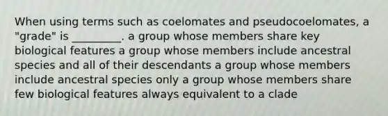 When using terms such as coelomates and pseudocoelomates, a "grade" is _________. a group whose members share key biological features a group whose members include ancestral species and all of their descendants a group whose members include ancestral species only a group whose members share few biological features always equivalent to a clade