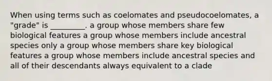 When using terms such as coelomates and pseudocoelomates, a "grade" is _________. a group whose members share few biological features a group whose members include ancestral species only a group whose members share key biological features a group whose members include ancestral species and all of their descendants always equivalent to a clade