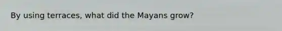 By using terraces, what did the Mayans grow?