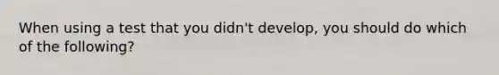 When using a test that you didn't develop, you should do which of the following?