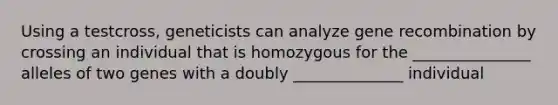 Using a testcross, geneticists can analyze gene recombination by crossing an individual that is homozygous for the _______________ alleles of two genes with a doubly ______________ individual