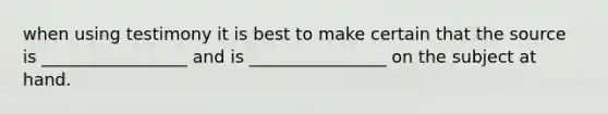 when using testimony it is best to make certain that the source is _________________ and is ________________ on the subject at hand.