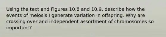 Using the text and Figures 10.8 and 10.9, describe how the events of meiosis I generate variation in offspring. Why are crossing over and independent assortment of chromosomes so important?