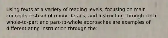 Using texts at a variety of reading levels, focusing on main concepts instead of minor details, and instructing through both whole-to-part and part-to-whole approaches are examples of differentiating instruction through the: