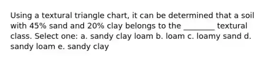 Using a textural triangle chart, it can be determined that a soil with 45% sand and 20% clay belongs to the ________ textural class. Select one: a. sandy clay loam b. loam c. loamy sand d. sandy loam e. sandy clay