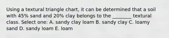 Using a textural triangle chart, it can be determined that a soil with 45% sand and 20% clay belongs to the ________ textural class. Select one: A. sandy clay loam B. sandy clay C. loamy sand D. sandy loam E. loam