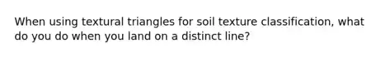 When using textural triangles for soil texture classification, what do you do when you land on a distinct line?