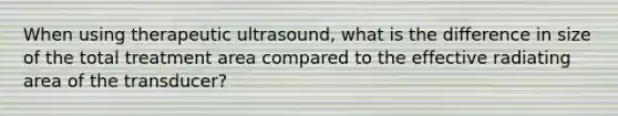 When using therapeutic ultrasound, what is the difference in size of the total treatment area compared to the effective radiating area of the transducer?