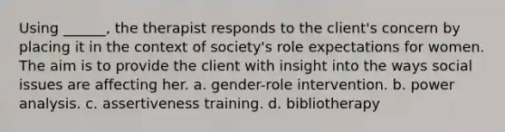 Using ______, the therapist responds to the client's concern by placing it in the context of society's role expectations for women. The aim is to provide the client with insight into the ways social issues are affecting her. a. gender-role intervention. b. power analysis. c. assertiveness training. d. bibliotherapy