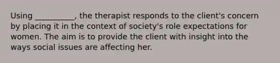 Using __________, the therapist responds to the client's concern by placing it in the context of society's role expectations for women. The aim is to provide the client with insight into the ways social issues are affecting her.