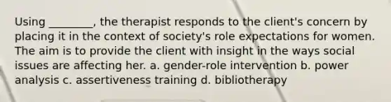 Using ________, the therapist responds to the client's concern by placing it in the context of society's role expectations for women. The aim is to provide the client with insight in the ways social issues are affecting her. a. gender-role intervention b. power analysis c. assertiveness training d. bibliotherapy