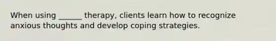 When using ______ therapy, clients learn how to recognize anxious thoughts and develop coping strategies.