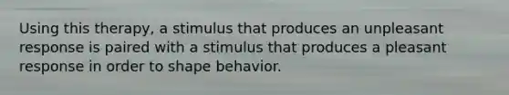 Using this therapy, a stimulus that produces an unpleasant response is paired with a stimulus that produces a pleasant response in order to shape behavior.