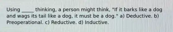 Using _____ thinking, a person might think, "If it barks like a dog and wags its tail like a dog, it must be a dog." a) Deductive. b) Preoperational. c) Reductive. d) Inductive.