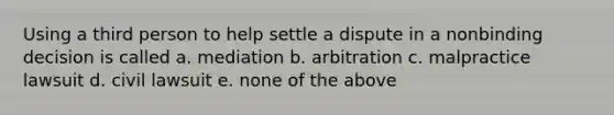 Using a third person to help settle a dispute in a nonbinding decision is called a. mediation b. arbitration c. malpractice lawsuit d. civil lawsuit e. none of the above