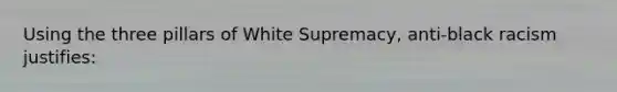 Using the three pillars of White Supremacy, anti-black racism justifies: