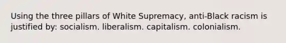 Using the three pillars of White Supremacy, anti-Black racism is justified by: socialism. liberalism. capitalism. colonialism.