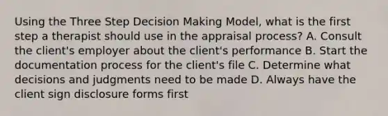 Using the Three Step Decision Making Model, what is the first step a therapist should use in the appraisal process? A. Consult the client's employer about the client's performance B. Start the documentation process for the client's file C. Determine what decisions and judgments need to be made D. Always have the client sign disclosure forms first