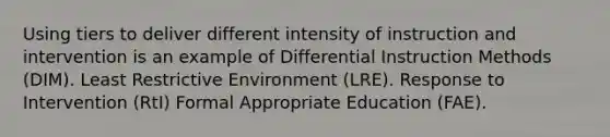 Using tiers to deliver different intensity of instruction and intervention is an example of Differential Instruction Methods (DIM). Least Restrictive Environment (LRE). Response to Intervention (RtI) Formal Appropriate Education (FAE).