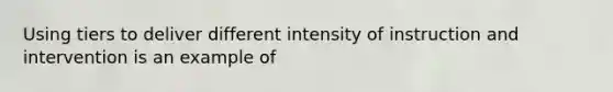 Using tiers to deliver different intensity of instruction and intervention is an example of