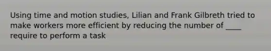 Using time and motion studies, Lilian and Frank Gilbreth tried to make workers more efficient by reducing the number of ____ require to perform a task