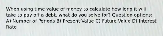 When using time value of money to calculate how long it will take to pay off a debt, what do you solve for? Question options: A) Number of Periods B) Present Value C) Future Value D) Interest Rate