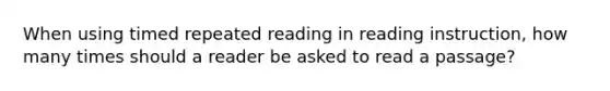 When using timed repeated reading in reading instruction, how many times should a reader be asked to read a passage?