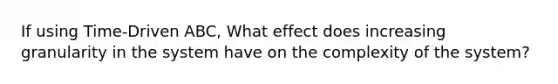 If using Time-Driven ABC, What effect does increasing granularity in the system have on the complexity of the system?