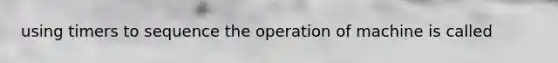 using timers to sequence the operation of machine is called